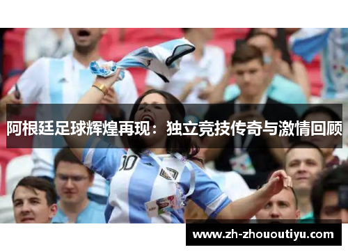 阿根廷足球辉煌再现：独立竞技传奇与激情回顾
