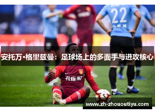 安托万·格里兹曼：足球场上的多面手与进攻核心