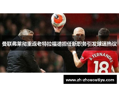 曼联弗莱彻重返老特拉福德担任新职务引发球迷热议